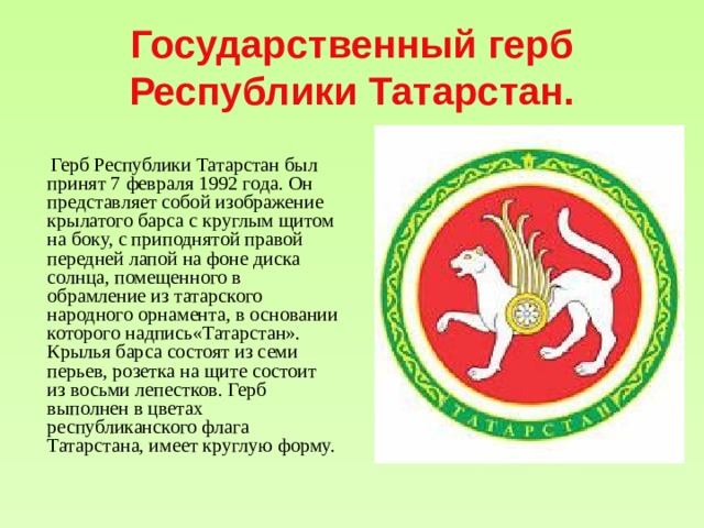 Государственный герб Республики Татарстан.  Герб Республики Татарстан был принят 7 февраля 1992 года. Он представляет собой изображение крылатого барса с круглым щитом на боку, с приподнятой правой передней лапой на фоне диска солнца, помещенного в обрамление из татарского народного орнамента, в основании которого надпись«Татарстан». Крылья барса состоят из семи перьев, розетка на щите состоит из восьми лепестков. Герб выполнен в цветах республиканского флага Татарстана, имеет круглую форму. 