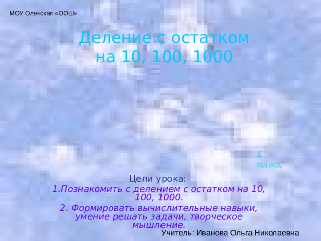 МОУ Оленская «ООШ» Деление с остатком  на 10, 100, 1000 4 класс Цели урока: 1.Познакомить с делением с остатком на 10, 100, 1000. 2. Формировать вычислительные навыки, умение решать задачи, творческое мышление. Учитель: Иванова Ольга Николаевна 