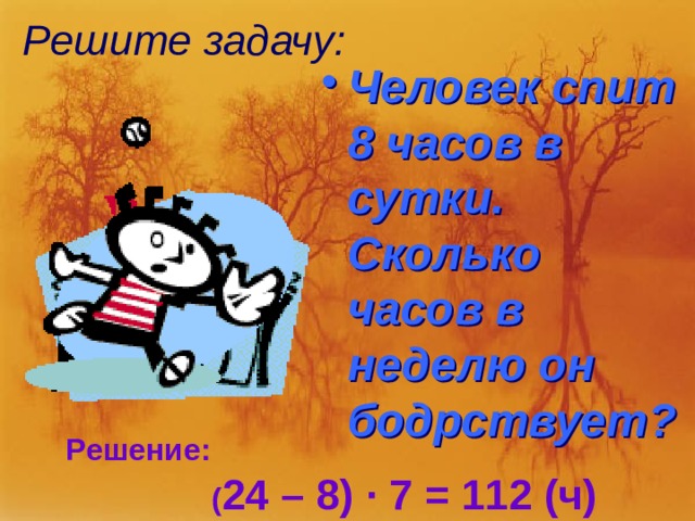 Решите задачу: Человек спит 8 часов в сутки. Сколько часов в неделю он бодрствует? Решение:  ( 24 – 8) ∙ 7 = 112 (ч) 