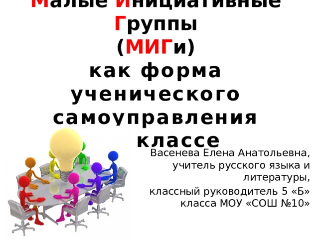 М алые И нициативные Г руппы  ( МИГ и)  как форма ученического самоуправления  в 5 классе Васенева Елена Анатольевна, учитель русского языка и литературы, классный руководитель 5 «Б» класса МОУ «СОШ №10»  