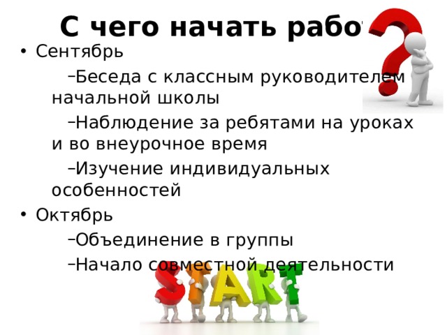 С чего начать работу? Сентябрь Беседа с классным руководителем начальной школы Наблюдение за ребятами на уроках и во внеурочное время Изучение индивидуальных особенностей Октябрь Объединение в группы Начало совместной деятельности 