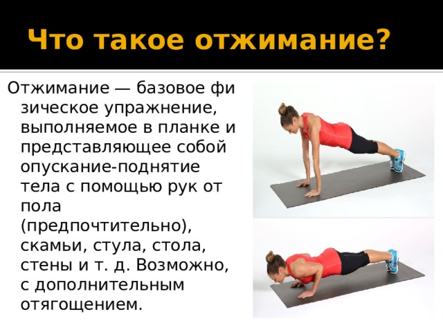 Что такое отжимание? Отжимание — базовое физическое упражнение, выполняемое в планке и представляющее собой опускание-поднятие тела с помощью рук от пола (предпочтительно), скамьи, стула, стола, стены и т. д. Возможно, с дополнительным отягощением. 
