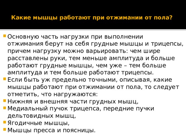  Какие мышцы работают при отжимании от пола?   Основную часть нагрузки при выполнении отжимания берут на себя грудные мышцы и трицепсы, причем нагрузку можно варьировать: чем шире расставлены руки, тем меньше амплитуда и больше работают грудные мышцы, чем уже – тем больше амплитуда и тем больше работают трицепсы. Если быть уж предельно точными, описывая, какие мышцы работают при отжимании от пола, то следует отметить, что нагружаются: Нижняя и внешняя части грудных мышц, Медиальный пучок трицепса, передние пучки дельтовидных мышц, Ягодичные мышцы, Мышцы пресса и поясницы. 