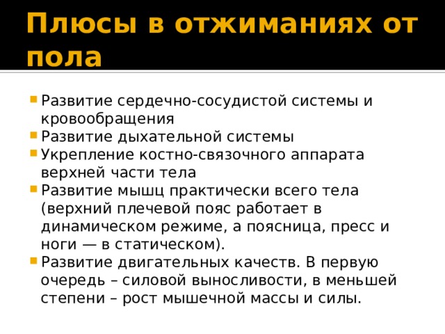 Плюсы в отжиманиях от пола Развитие сердечно-сосудистой системы и кровообращения Развитие дыхательной системы Укрепление костно-связочного аппарата верхней части тела Развитие мышц практически всего тела (верхний плечевой пояс работает в динамическом режиме, а поясница, пресс и ноги — в статическом). Развитие двигательных качеств. В первую очередь – силовой выносливости, в меньшей степени – рост мышечной массы и силы. 