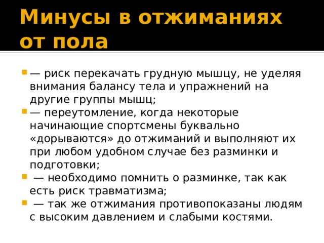 Минусы в отжиманиях от пола — риск перекачать грудную мышцу, не уделяя внимания балансу тела и упражнений на другие группы мышц; — переутомление, когда некоторые начинающие спортсмены буквально «дорываются» до отжиманий и выполняют их при любом удобном случае без разминки и подготовки; — необходимо помнить о разминке, так как есть риск травматизма; — так же отжимания противопоказаны людям с высоким давлением и слабыми костями. 