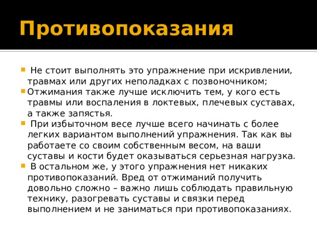 Противопоказания  Не стоит выполнять это упражнение при искривлении, травмах или других неполадках с позвоночником; Отжимания также лучше исключить тем, у кого есть травмы или воспаления в локтевых, плечевых суставах, а также запястья.  При избыточном весе лучше всего начинать с более легких вариантом выполнений упражнения. Так как вы работаете со своим собственным весом, на ваши суставы и кости будет оказываться серьезная нагрузка.  В остальном же, у этого упражнения нет никаких противопоказаний. Вред от отжиманий получить довольно сложно – важно лишь соблюдать правильную технику, разогревать суставы и связки перед выполнением и не заниматься при противопоказаниях. 