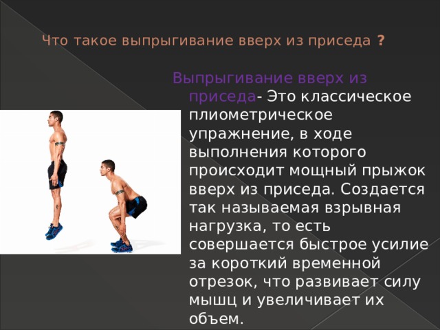 Что такое выпрыгивание вверх из приседа ?   Выпрыгивание вверх из приседа - Это классическое плиометрическое упражнение, в ходе выполнения которого происходит мощный прыжок вверх из приседа. Создается так называемая взрывная нагрузка, то есть совершается быстрое усилие за короткий временной отрезок, что развивает силу мышц и увеличивает их объем. 