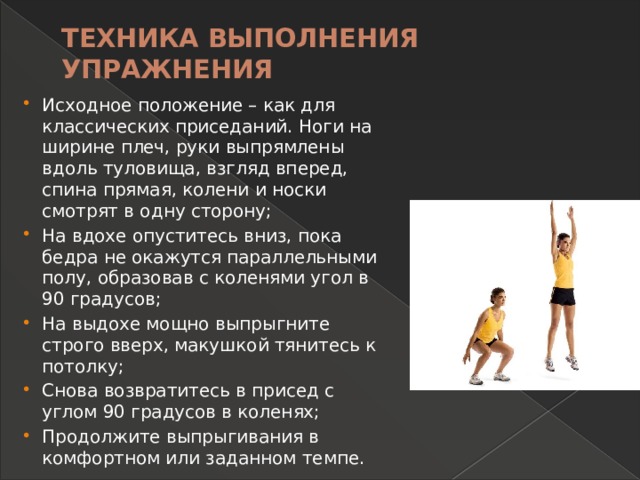 ТЕХНИКА ВЫПОЛНЕНИЯ упражнения   Исходное положение – как для классических приседаний. Ноги на ширине плеч, руки выпрямлены вдоль туловища, взгляд вперед, спина прямая, колени и носки смотрят в одну сторону; На вдохе опуститесь вниз, пока бедра не окажутся параллельными полу, образовав с коленями угол в 90 градусов; На выдохе мощно выпрыгните строго вверх, макушкой тянитесь к потолку; Снова возвратитесь в присед с углом 90 градусов в коленях; Продолжите выпрыгивания в комфортном или заданном темпе. 