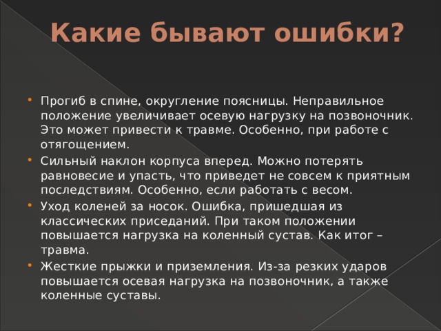 Какие бывают ошибки?   Прогиб в спине, округление поясницы. Неправильное положение увеличивает осевую нагрузку на позвоночник. Это может привести к травме. Особенно, при работе с отягощением. Сильный наклон корпуса вперед. Можно потерять равновесие и упасть, что приведет не совсем к приятным последствиям. Особенно, если работать с весом. Уход коленей за носок. Ошибка, пришедшая из классических приседаний. При таком положении повышается нагрузка на коленный сустав. Как итог – травма. Жесткие прыжки и приземления. Из-за резких ударов повышается осевая нагрузка на позвоночник, а также коленные суставы. 