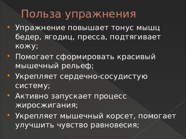 Польза упражнения   Упражнение повышает тонус мышц бедер, ягодиц, пресса, подтягивает кожу; Помогает сформировать красивый мышечный рельеф; Укрепляет сердечно-сосудистую систему; Активно запускает процесс жиросжигания; Укрепляет мышечный корсет, помогает улучшить чувство равновесия; 