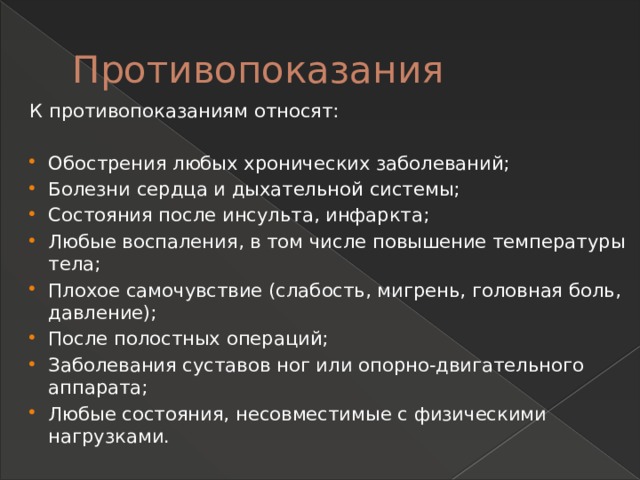 Противопоказания К противопоказаниям относят: Обострения любых хронических заболеваний; Болезни сердца и дыхательной системы; Состояния после инсульта, инфаркта; Любые воспаления, в том числе повышение температуры тела; Плохое самочувствие (слабость, мигрень, головная боль, давление); После полостных операций; Заболевания суставов ног или опорно-двигательного аппарата; Любые состояния, несовместимые с физическими нагрузками.   
