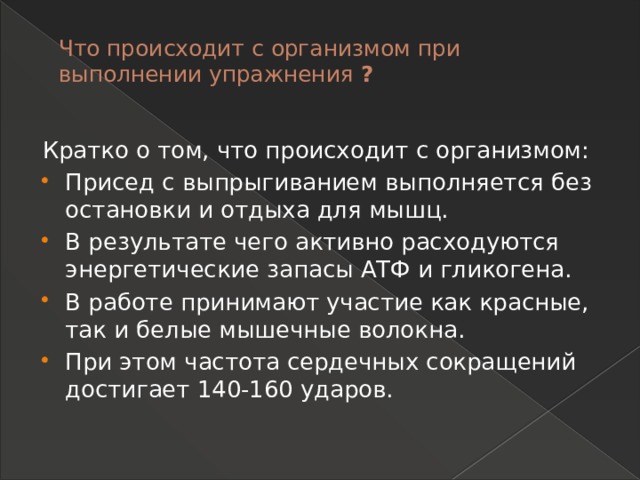Что происходит с организмом при выполнении упражнения ?   Кратко о том, что происходит с организмом: Присед с выпрыгиванием выполняется без остановки и отдыха для мышц. В результате чего активно расходуются энергетические запасы АТФ и гликогена. В работе принимают участие как красные, так и белые мышечные волокна. При этом частота сердечных сокращений достигает 140-160 ударов. 