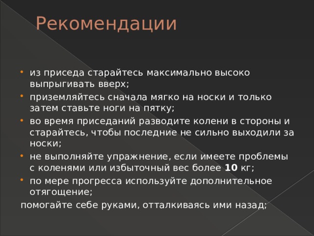 Рекомендации   из приседа старайтесь максимально высоко выпрыгивать вверх; приземляйтесь сначала мягко на носки и только затем ставьте ноги на пятку; во время приседаний разводите колени в стороны и старайтесь, чтобы последние не сильно выходили за носки; не выполняйте упражнение, если имеете проблемы с коленями или избыточный вес более  10  кг; по мере прогресса используйте дополнительное отягощение; помогайте себе руками, отталкиваясь ими назад; 