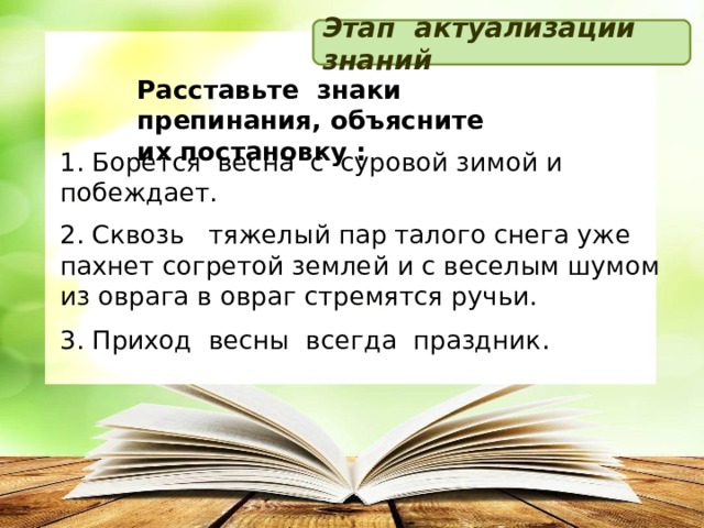 Этап актуализации знаний Расставьте знаки препинания, объясните их постановку : 1. Борется весна с суровой зимой и побеждает. 2. Сквозь   тяжелый пар талого снега уже пахнет согретой землей и с веселым шумом из оврага в овраг стремятся ручьи. 3. Приход весны всегда праздник .  