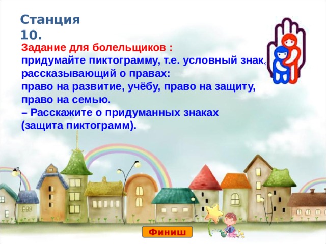 Станция 10. Задание для болельщиков : придумайте пиктограмму, т.е. условный знак, рассказывающий о правах: право на развитие, учёбу, право на защиту, право на семью. – Расскажите о придуманных знаках (защита пиктограмм). Финиш 