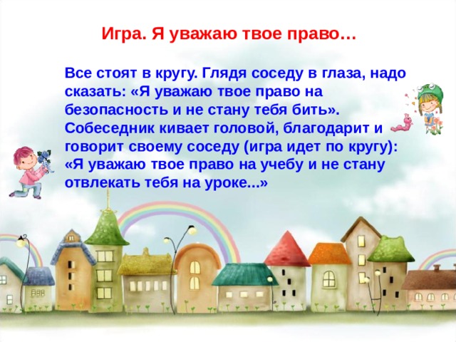 Игра. Я уважаю твое право… Все стоят в кругу. Глядя соседу в глаза, надо сказать: «Я уважаю твое право на безопасность и не стану тебя бить». Собеседник кивает головой, благодарит и говорит своему соседу (игра идет по кругу): «Я уважаю твое право на учебу и не стану отвлекать тебя на уроке...» 