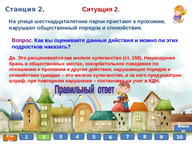 Ситуация 2. Станция 2. На улице шестнадцатилетние парни пристают к прохожим, нарушают общественный порядок и спокойствие. Вопрос . Как вы оцениваете данные действия и можно ли этих подростков наказать? Да. Это расценивается как мелкое хулиганство (ст. 158). Нецензурная брань в общественных местах, оскорбительное поведение по отношению к прохожим и другие действия, нарушающие порядок и спокойствие граждан – это мелкое хулиганство, и за него предусмотрен штраф, при повторном нарушении – постановка на учет в КДН. Финиш 8 4 3 7 10 9 5 1 6 2 Старт 