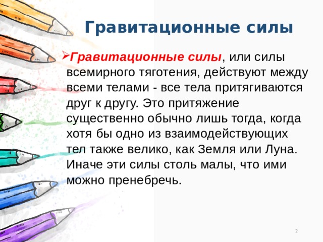 Гравитационные силы Гравитационные силы , или силы всемирного тяготения, действуют между всеми телами - все тела притягиваются друг к другу. Это притяжение существенно обычно лишь тогда, когда хотя бы одно из взаимодействующих тел также велико, как Земля или Луна. Иначе эти силы столь малы, что ими можно пренебречь.  