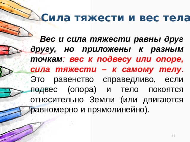 Сила тяжести и вес тела  Вес и сила тяжести равны друг другу, но приложены к разным точкам : вес к подвесу или опоре, сила тяжести – к самому телу . Это равенство справедливо, если подвес (опора) и тело покоятся относительно Земли (или двигаются равномерно и прямолинейно). 11 