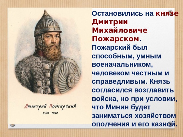 Остановились на князе Дмитрии Михайловиче Пожарском . Пожарский был способным, умным военачальником, человеком честным и справедливым. Князь согласился возглавить войска, но при условии, что Минин будет заниматься хозяйством ополчения и его казной. 