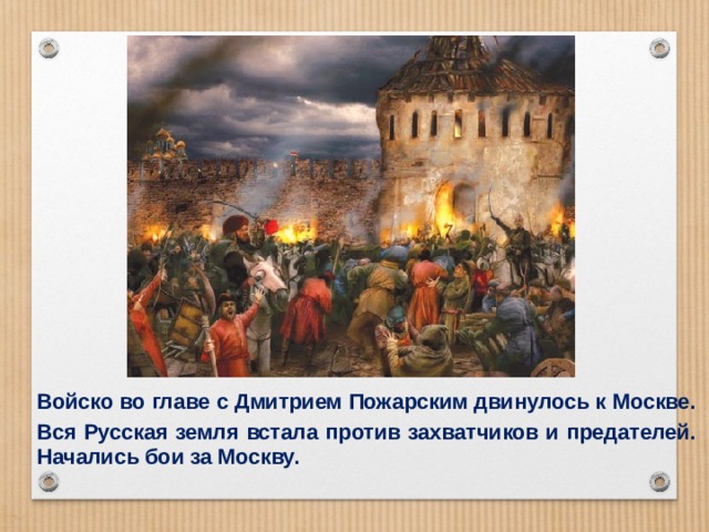 Войско во главе с Дмитрием Пожарским двинулось к Москве. Вся Русская земля встала против захватчиков и предателей. Начались бои за Москву. 