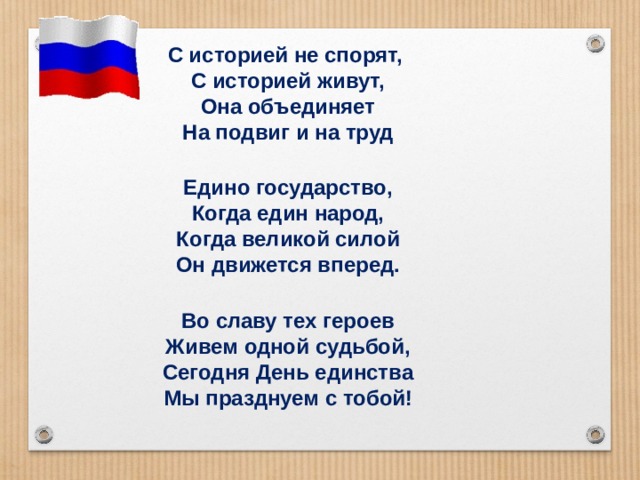 С историей не спорят,  С историей живут,  Она объединяет  На подвиг и на труд  Едино государство,  Когда един народ,  Когда великой силой  Он движется вперед.  Во славу тех героев  Живем одной судьбой,  Сегодня День единства  Мы празднуем с тобой! 