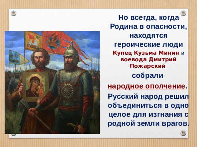 Но всегда, когда Родина в опасности, находятся героические люди Купец  Кузьма Минин и воевода  Дмитрий Пожарский собрали народное ополчение . Русский народ решил объединиться в одно целое для изгнания с родной земли врагов. 