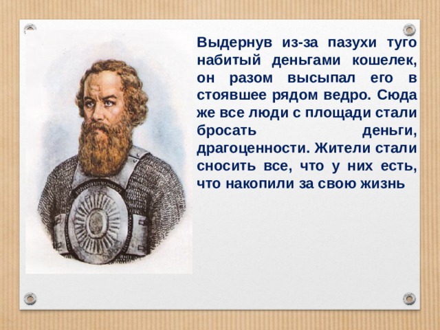 Выдернув из-за пазухи туго набитый деньгами кошелек, он разом высыпал его в стоявшее рядом ведро. Сюда же все люди с площади стали бросать деньги, драгоценности. Жители стали сносить все, что у них есть, что накопили за свою жизнь 