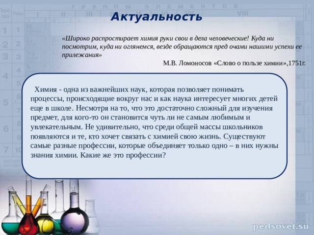 Актуальность «Широко распростирает химия руки свои в дела человеческие! Куда ни посмотрим, куда ни оглянемся, везде обращаются пред очами нашими успехи ее прилежания» М.В. Ломоносов «Слово о пользе химии»,1751г.  Химия - одна из важнейших наук, которая позволяет понимать процессы, происходящие вокруг нас и как наука интересует многих детей еще в школе. Несмотря на то, что это достаточно сложный для изучения предмет, для кого-то он становится чуть ли не самым любимым и увлекательным. Не удивительно, что среди общей массы школьников появляются и те, кто хочет связать с химией свою жизнь. Существуют самые разные профессии, которые объединяет только одно – в них нужны знания химии. Какие же это профессии? 