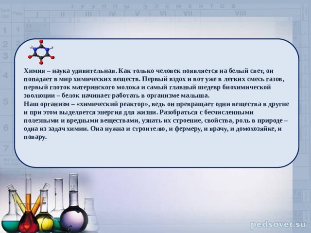 . Химия – наука удивительная. Как только человек появляется на белый свет, он попадает в мир химических веществ. Первый вздох и вот уже в легких смесь газов, первый глоток материнского молока и самый главный шедевр биохимической эволюции – белок начинает работать в организме малыша. Наш организм – «химический реактор», ведь он превращает одни вещества в другие и при этом выделяется энергия для жизни. Разобраться с бесчисленными полезными и вредными веществами, узнать их строение, свойства, роль в природе – одна из задач химии. Она нужна и строителю, и фермеру, и врачу, и домохозяйке, и повару. 