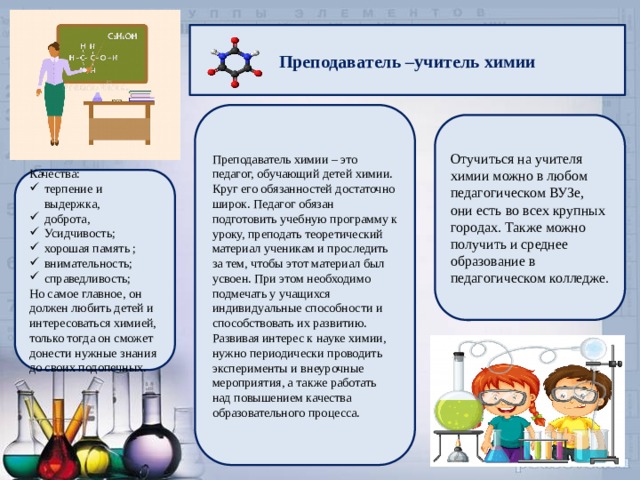 Преподаватель –учитель химии Преподаватель химии – это педагог, обучающий детей химии. Круг его обязанностей достаточно широк. Педагог обязан подготовить учебную программу к уроку, преподать теоретический материал ученикам и проследить за тем, чтобы этот материал был усвоен. При этом необходимо подмечать у учащихся индивидуальные способности и способствовать их развитию. Развивая интерес к науке химии, нужно периодически проводить эксперименты и внеурочные мероприятия, а также работать над повышением качества образовательного процесса. Отучиться на учителя химии можно в любом педагогическом ВУЗе, они есть во всех крупных городах. Также можно получить и среднее образование в педагогическом колледже. Качества: терпение и выдержка, доброта, Усидчивость; хорошая память ; внимательность; справедливость; Но самое главное, он должен любить детей и интересоваться химией, только тогда он сможет донести нужные знания до своих подопечных. 