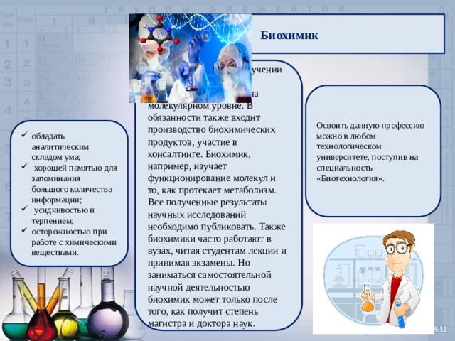 Биохимик  специализируется на изучении химических и физико-химических процессов на молекулярном уровне. В обязанности также входит производство биохимических продуктов, участие в консалтинге. Биохимик, например, изучает функционирование молекул и то, как протекает метаболизм. Все полученные результаты научных исследований необходимо публиковать. Также биохимики часто работают в вузах, читая студентам лекции и принимая экзамены. Но заниматься самостоятельной научной деятельностью биохимик может только после того, как получит степень магистра и доктора наук. Освоить данную профессию можно в любом технологическом университете, поступив на специальность «Биотехнология». обладать аналитическим складом ума;  хорошей памятью для запоминания большого количества информации;  усидчивостью и терпением; осторожностью при работе с химическими веществами. 