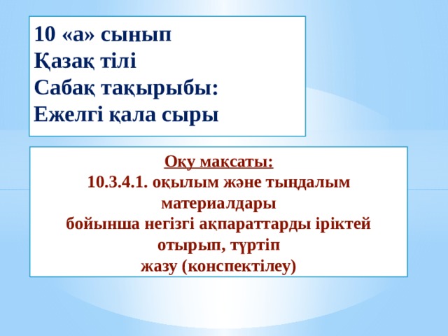 10 «а» сынып  Қазақ тілі  Сабақ тақырыбы:  Ежелгі қала сыры Оқу мақсаты:  10.3.4.1. оқылым және тыңдалым материалдары  бойынша негізгі ақпараттарды іріктей отырып, түртіп  жазу (конспектілеу) 