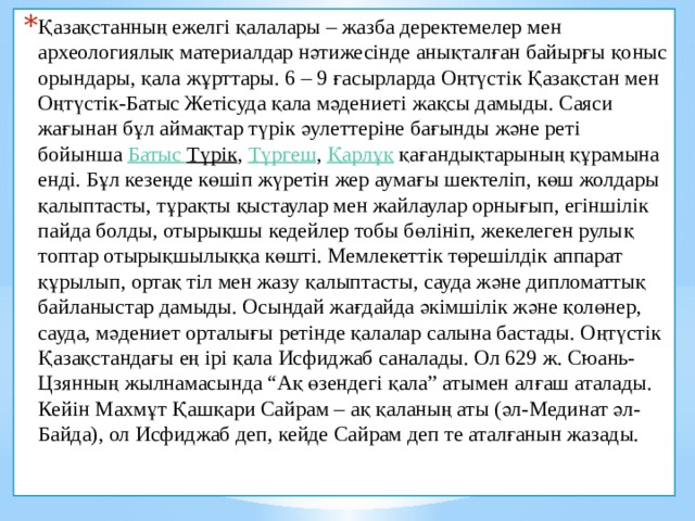 Қазақстанның ежелгі қалалары – жазба деректемелер мен археологиялық материалдар нәтижесінде анықталған байырғы қоныс орындары, қала жұрттары. 6 – 9 ғасырларда Оңтүстік Қазақстан мен Оңтүстік-Батыс Жетісуда қала мәдениеті жақсы дамыды. Саяси жағынан бұл аймақтар түрік әулеттеріне бағынды және реті бойынша  Батыс  Түрік ,  Түргеш ,  Қарлұқ  қағандықтарының құрамына енді. Бұл кезеңде көшіп жүретін жер аумағы шектеліп, көш жолдары қалыптасты, тұрақты қыстаулар мен жайлаулар орнығып, егіншілік пайда болды, отырықшы кедейлер тобы бөлініп, жекелеген рулық топтар отырықшылыққа көшті. Мемлекеттік төрешілдік аппарат құрылып, ортақ тіл мен жазу қалыптасты, сауда және дипломаттық байланыстар дамыды. Осындай жағдайда әкімшілік және қолөнер, сауда, мәдениет орталығы ретінде қалалар салына бастады. Оңтүстік Қазақстандағы ең ірі қала Исфиджаб саналады. Ол 629 ж. Сюань-Цзянның жылнамасында “Ақ өзендегі қала” атымен алғаш аталады. Кейін Махмұт Қашқари Сайрам – ақ қаланың аты (әл-Мединат әл-Байда), ол Исфиджаб деп, кейде Сайрам деп те аталғанын жазады.  