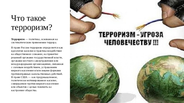 Что такое терроризм? Терроризм  — политика, основанная на систематическом применении террора.  В праве России терроризм определяется как идеология насилия и практика воздействия на общественное сознание, на принятие решений органами государственной власти, органами местного самоуправления или международными организациями, связанная с силовым воздействием, устрашением мирного населения и/или иными формами противоправных насильственных действий. В праве США — как предумышленное, политически мотивированное насилие, совершаемое против мирного населения или объектов с целью повлиять на настроение общества. 