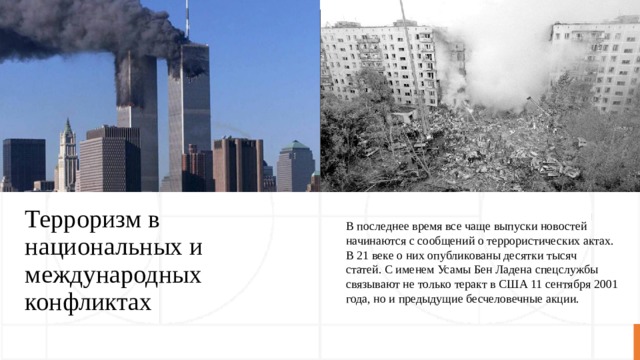 Терроризм в национальных и международных конфликтах В последнее время все чаще выпуски новостей начинаются с сообщений о террористических актах. В 21 веке о них опубликованы десятки тысяч статей. С именем Усамы Бен Ладена спецслужбы связывают не только теракт в США 11 сентября 2001 года, но и предыдущие бесчеловечные акции. 