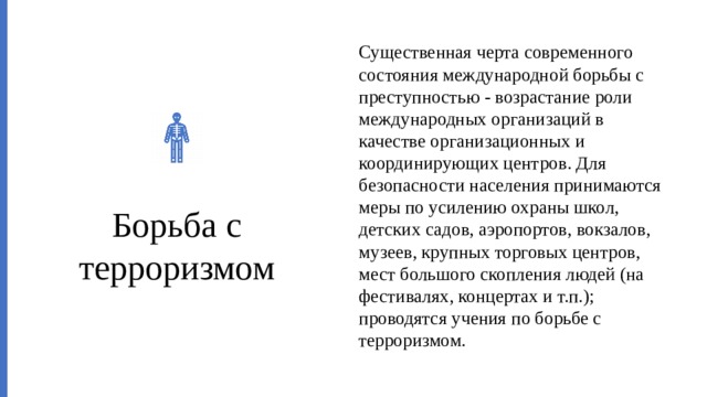 Существенная черта современного состояния международной борьбы с преступностью - возрастание роли международных организаций в качестве организационных и координирующих центров. Для безопасности населения принимаются меры по усилению охраны школ, детских садов, аэропортов, вокзалов, музеев, крупных торговых центров, мест большого скопления людей (на фестивалях, концертах и т.п.); проводятся учения по борьбе с терроризмом. Борьба с терроризмом 