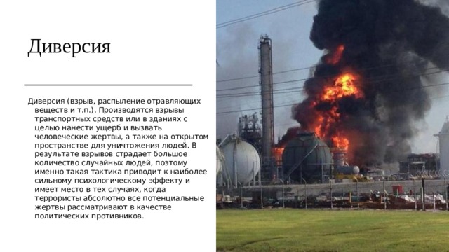 Диверсия Диверсия (взрыв, распыление отравляющих веществ и т.п.). Производятся взрывы транспортных средств или в зданиях с целью нанести ущерб и вызвать человеческие жертвы, а также на открытом пространстве для уничтожения людей. В результате взрывов страдает большое количество случайных людей, поэтому именно такая тактика приводит к наиболее сильному психологическому эффекту и имеет место в тех случаях, когда террористы абсолютно все потенциальные жертвы рассматривают в качестве политических противников. 