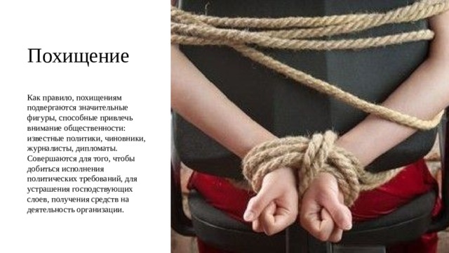 Похищение Как правило, похищениям подвергаются значительные фигуры, способные привлечь внимание общественности: известные политики, чиновники, журналисты, дипломаты. Совершаются для того, чтобы добиться исполнения политических требований, для устрашения господствующих слоев, получения средств на деятельность организации. 