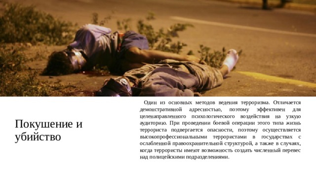 Покушение и убийство     Один из основных методов ведения терроризма. Отличается демонстративной адресностью, поэтому эффективен для целенаправленного психологического воздействия на узкую аудиторию. При проведении боевой операции этого типа жизнь террориста подвергается опасности, поэтому осуществляется высокопрофессиональными террористами в государствах с ослабленной правоохранительной структурой, а также в случаях, когда террористы имеют возможность создать численный перевес над полицейскими подразделениями. 