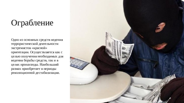 Ограбление Одно из основных средств ведения террористической деятельности экстремистов «красной» ориентации. Осуществляется как с целью получения необходимых для ведения борьбы средств, так и в целях пропаганды. Наибольший размах приобретает в периоды революционной дестабилизации. 