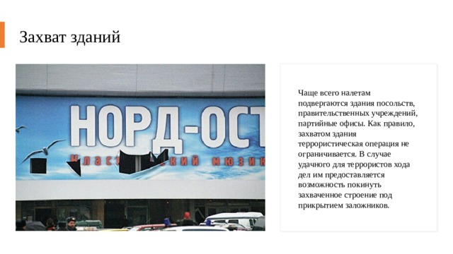 Захват зданий Чаще всего налетам подвергаются здания посольств, правительственных учреждений, партийные офисы. Как правило, захватом здания террористическая операция не ограничивается. В случае удачного для террористов хода дел им предоставляется возможность покинуть захваченное строение под прикрытием заложников. 