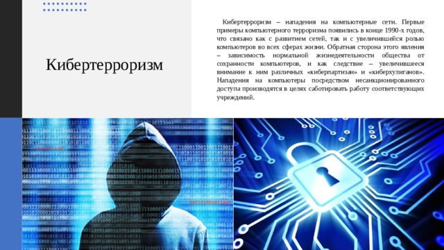     Кибертерроризм – нападения на компьютерные сети. Первые примеры компьютерного терроризма появились в конце 1990-х годов, что связано как с развитием сетей, так и с увеличившейся ролью компьютеров во всех сферах жизни. Обратная сторона этого явления – зависимость нормальной жизнедеятельности общества от сохранности компьютеров, и как следствие – увеличившееся внимание к ним различных «киберпартизан» и «киберхулиганов». Нападения на компьютеры посредством несанкционированного доступа производятся в целях саботировать работу соответствующих учреждений. Кибертерроризм 