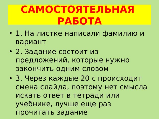 САМОСТОЯТЕЛЬНАЯ РАБОТА 1. На листке написали фамилию и вариант 2. Задание состоит из предложений, которые нужно закончить одним словом 3. Через каждые 20 с происходит смена слайда, поэтому нет смысла искать ответ в тетради или учебнике, лучше еще раз прочитать задание 4. Сокращение слов не допускается 
