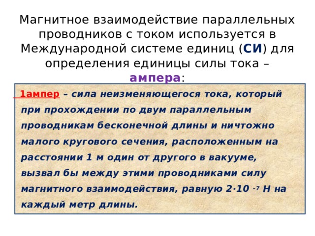 Магнитное взаимодействие параллельных проводников с током используется в Международной системе единиц ( СИ ) для определения единицы силы тока – ампера :  1ампер – сила неизменяющегося тока, который при прохождении по двум параллельным проводникам бесконечной длины и ничтожно малого кругового сечения, расположенным на расстоянии 1 м один от другого в вакууме, вызвал бы между этими проводниками силу магнитного взаимодействия, равную 2·10 –7  H на каждый метр длины. 