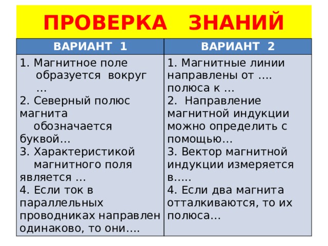 ПРОВЕРКА ЗНАНИЙ ВАРИАНТ 1 ВАРИАНТ 2 1. Магнитное поле образуется вокруг … 2. Северный полюс магнита 1. Магнитные линии направлены от …. полюса к …  обозначается буквой… 2. Направление магнитной индукции можно определить с помощью… 3. Характеристикой 3. Вектор магнитной индукции измеряется в…..  магнитного поля является … 4. Если два магнита отталкиваются, то их полюса… 4. Если ток в параллельных проводниках направлен одинаково, то они…. 