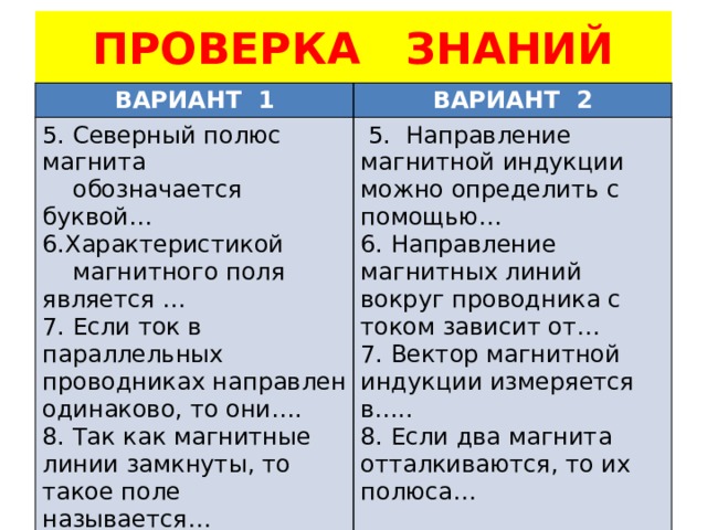 ПРОВЕРКА ЗНАНИЙ ВАРИАНТ 1 ВАРИАНТ 2 5. Северный полюс магнита  обозначается буквой…  5. Направление магнитной индукции можно определить с помощью… 6.Характеристикой 6. Направление магнитных линий вокруг проводника с током зависит от…  магнитного поля является … 7. Вектор магнитной индукции измеряется в….. 7. Если ток в параллельных проводниках направлен одинаково, то они…. 8. Если два магнита отталкиваются, то их полюса… 8. Так как магнитные линии замкнуты, то такое поле называется… 