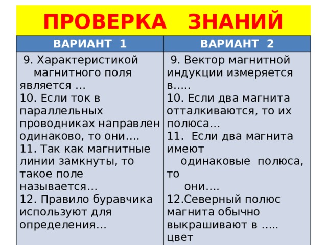 ПРОВЕРКА ЗНАНИЙ ВАРИАНТ 1 ВАРИАНТ 2  9. Характеристикой  магнитного поля является …  9. Вектор магнитной индукции измеряется в….. 10. Если ток в параллельных проводниках направлен одинаково, то они…. 10. Если два магнита отталкиваются, то их полюса… 11. Так как магнитные линии замкнуты, то такое поле называется… 11. Если два магнита имеют 12. Правило буравчика используют для определения…  одинаковые полюса, то  они…. 12.Северный полюс магнита обычно выкрашивают в ….. цвет 