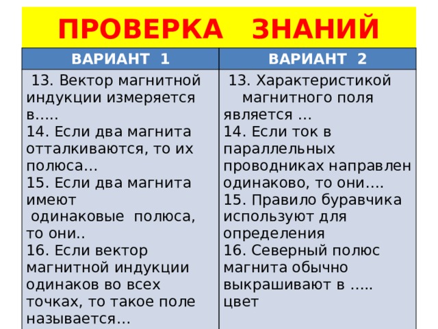 ПРОВЕРКА ЗНАНИЙ ВАРИАНТ 1 ВАРИАНТ 2  13. Вектор магнитной индукции измеряется в….. 14. Если два магнита отталкиваются, то их полюса…  13. Характеристикой 15. Если два магнита имеют  магнитного поля является …  одинаковые полюса, то они.. 14. Если ток в параллельных проводниках направлен одинаково, то они…. 16. Если вектор магнитной индукции одинаков во всех точках, то такое поле называется… 15. Правило буравчика используют для определения 16. Северный полюс магнита обычно выкрашивают в ….. цвет 