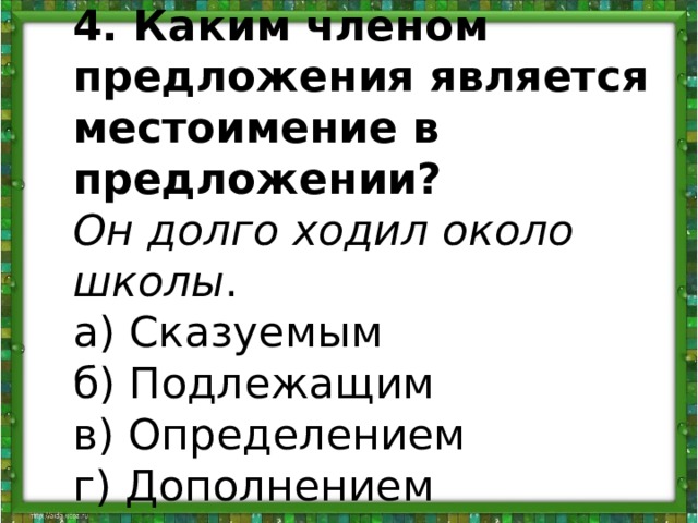 4. Каким членом предложения является местоимение в предложении?  Он долго ходил около школы .   а) Сказуемым   б) Подлежащим   в) Определением   г) Дополнением  